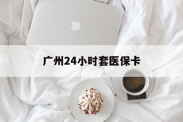 重庆广州24小时套医保卡(广州哪里有套医保卡地方)